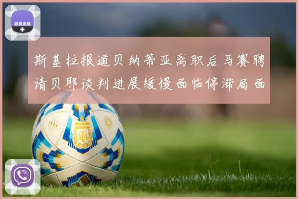 斯基拉报道贝纳蒂亚离职后马赛聘请贝耶谈判进展缓慢面临停滞局面