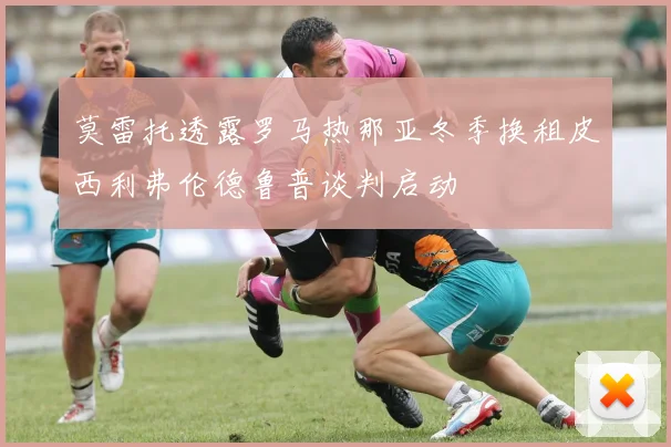 莫雷托透露罗马热那亚冬季换租皮西利弗伦德鲁普谈判启动
