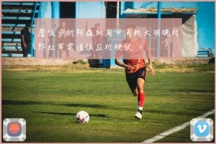 詹俊分析阿森纳周中消耗大明晚对阵红军需谨慎应对硬仗