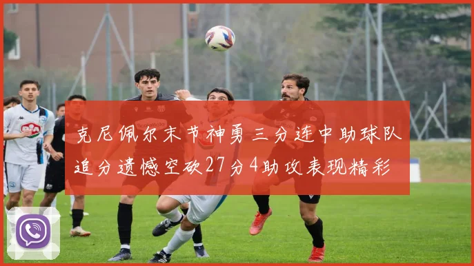 克尼佩尔末节神勇三分连中助球队追分遗憾空砍27分4助攻表现精彩