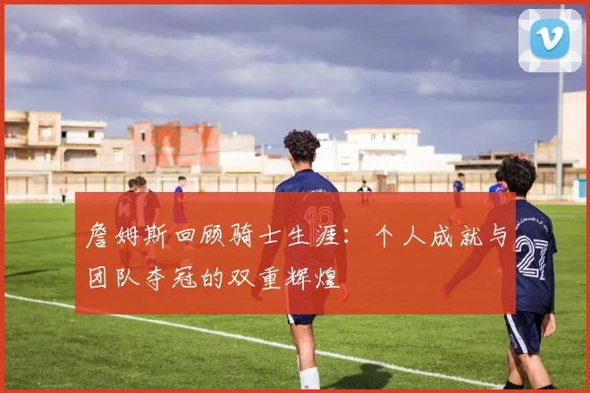 詹姆斯回顾骑士生涯：个人成就与团队夺冠的双重辉煌