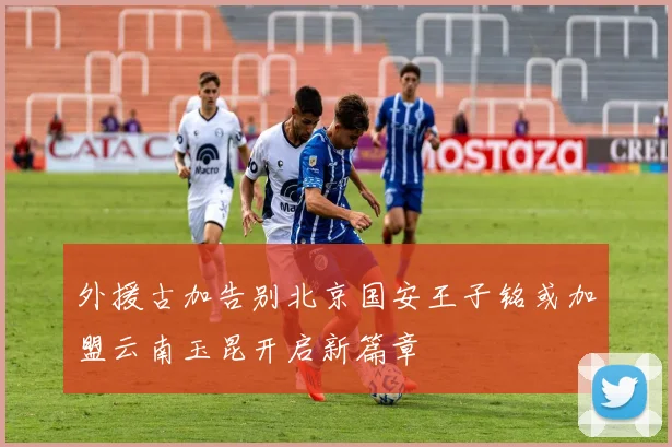 外援古加告别北京国安王子铭或加盟云南玉昆开启新篇章