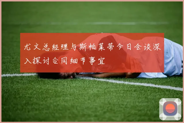 尤文总经理与斯帕莱蒂今日会谈深入探讨合同细节事宜