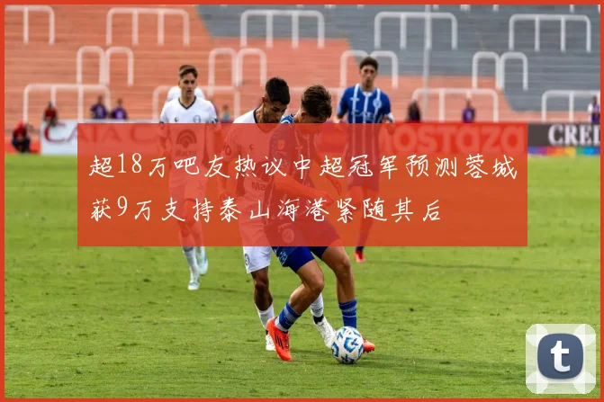 超18万吧友热议中超冠军预测蓉城获9万支持泰山海港紧随其后