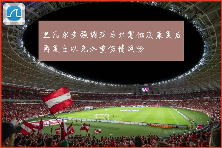 里瓦尔多强调亚马尔需彻底康复后再复出以免加重伤情风险