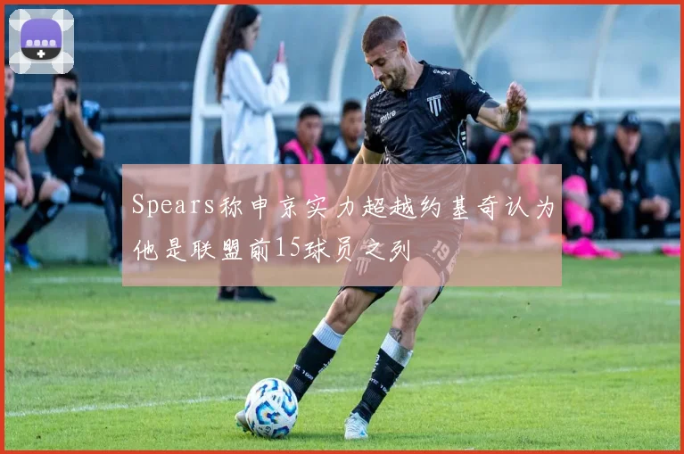Spears称申京实力超越约基奇认为他是联盟前15球员之列