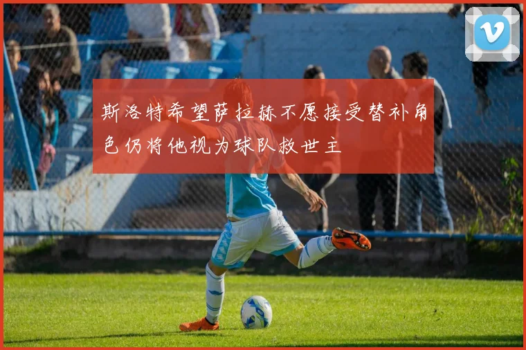 斯洛特希望萨拉赫不愿接受替补角色仍将他视为球队救世主