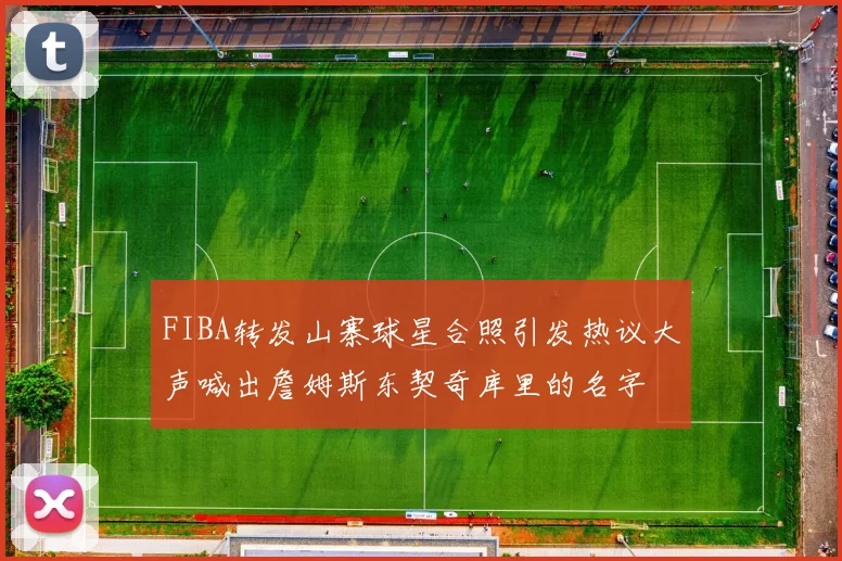 FIBA转发山寨球星合照引发热议大声喊出詹姆斯东契奇库里的名字