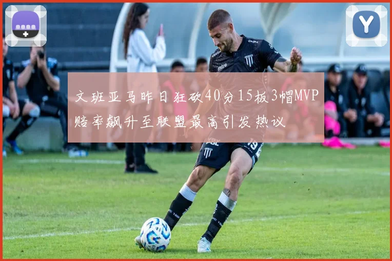 文班亚马昨日狂砍40分15板3帽MVP赔率飙升至联盟最高引发热议