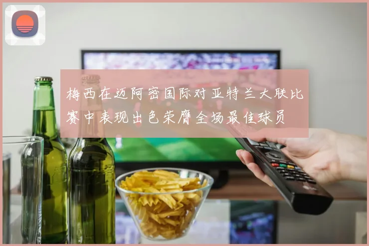 梅西在迈阿密国际对亚特兰大联比赛中表现出色荣膺全场最佳球员