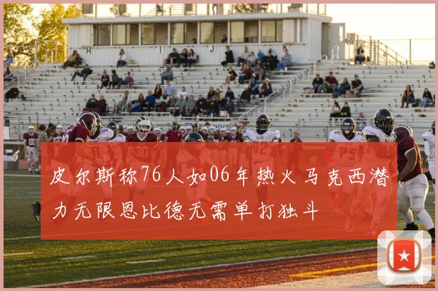 皮尔斯称76人如06年热火马克西潜力无限恩比德无需单打独斗