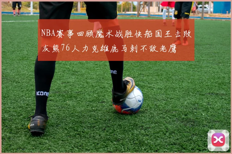 NBA赛事回顾魔术战胜快船国王击败灰熊76人力克雄鹿马刺不敌老鹰