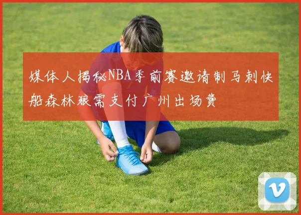 媒体人揭秘NBA季前赛邀请制马刺快船森林狼需支付广州出场费