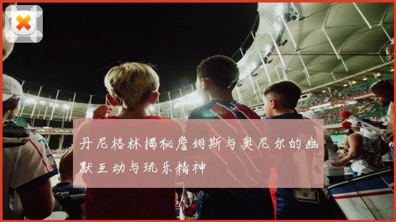 丹尼格林揭秘詹姆斯与奥尼尔的幽默互动与玩乐精神